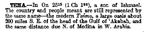 TEMA.--In Gn. 25:15 (1 Ch. 1:30), 
a son of Ishmael. The country and people 
meant are still represented by the same 
name - the modern Taima, a large oasis 
about 200 miles S.E. of the head of the 
Gulf of `Akabah, and the same distance 
due N. of Medina in W. Arabia.